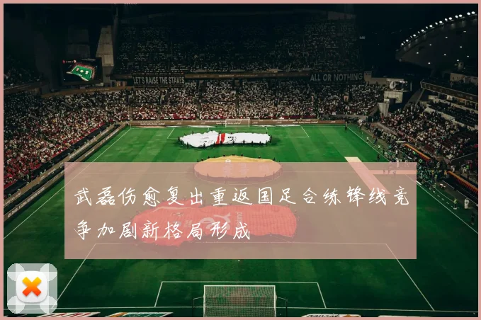 武磊伤愈复出重返国足合练锋线竞争加剧新格局形成