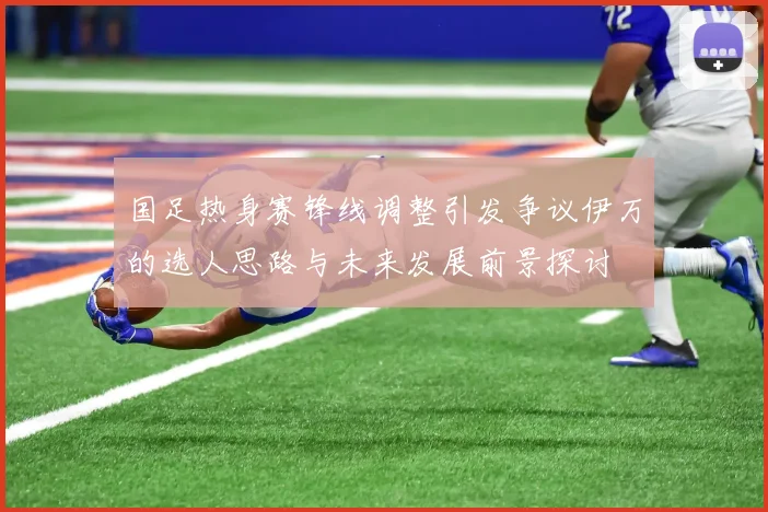国足热身赛锋线调整引发争议伊万的选人思路与未来发展前景探讨
