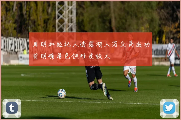 库明加经纪人透露湖人若交易成功将明确角色但难度较大