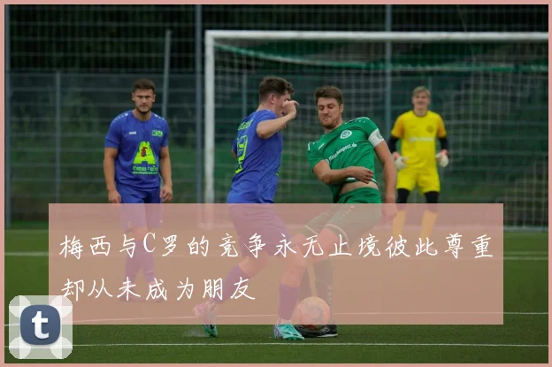 梅西与C罗的竞争永无止境彼此尊重却从未成为朋友