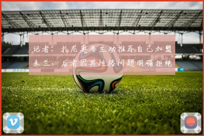 记者：扎尼奥洛主动推荐自己加盟米兰，后者因其性格问题明确拒绝