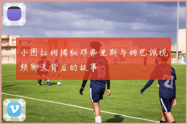 小图拉姆揭秘邓弗里斯与姆巴佩视频聊天背后的故事