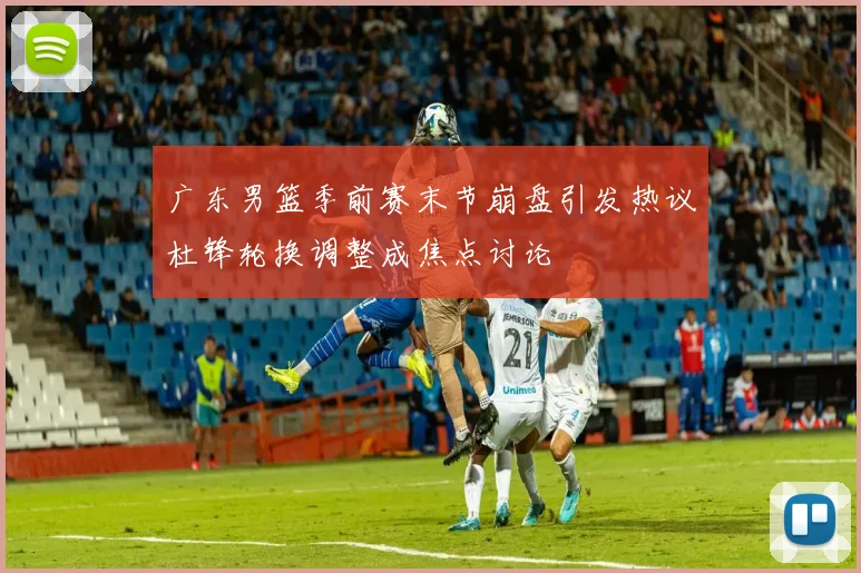 广东男篮季前赛末节崩盘引发热议杜锋轮换调整成焦点讨论