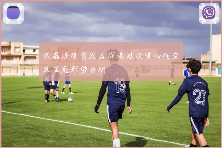 武磊连续首发后海港进攻重心转变及亚冠形势分析